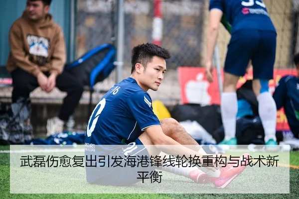武磊伤愈复出引发海港锋线轮换重构与战术新平衡