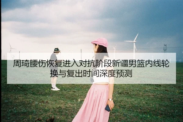 周琦腰伤恢复进入对抗阶段新疆男篮内线轮换与复出时间深度预测