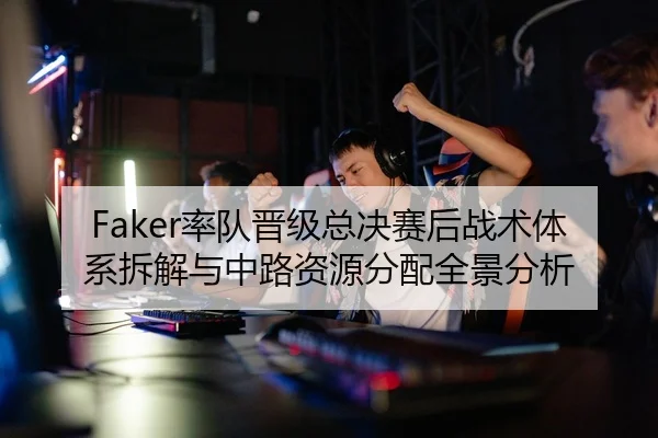 Faker率队晋级总决赛后战术体系拆解与中路资源分配全景分析（hth）