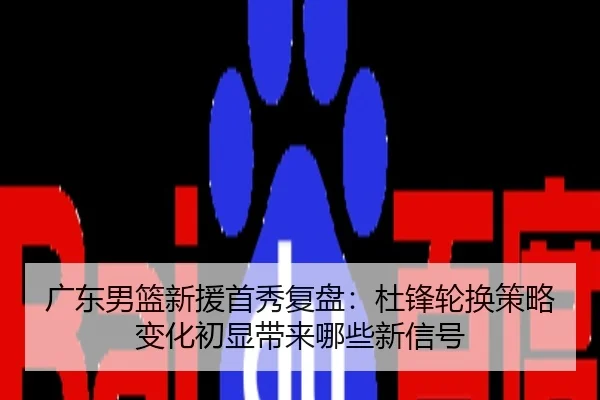 广东男篮新援首秀复盘：杜锋轮换策略变化初显带来哪些新信号（hth）